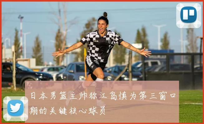 日本男篮主帅称江岛慎为第三窗口期的关键核心球员