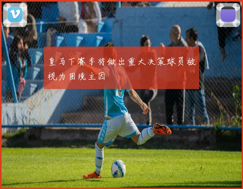 皇马下赛季将做出重大决策球员被视为困境主因