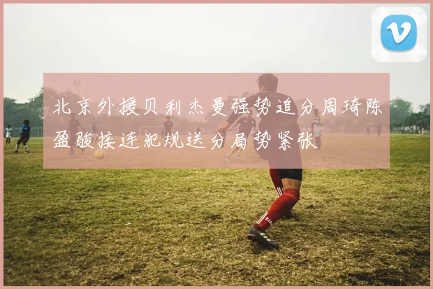 北京外援贝利杰曼强势追分周琦陈盈骏接连犯规送分局势紧张