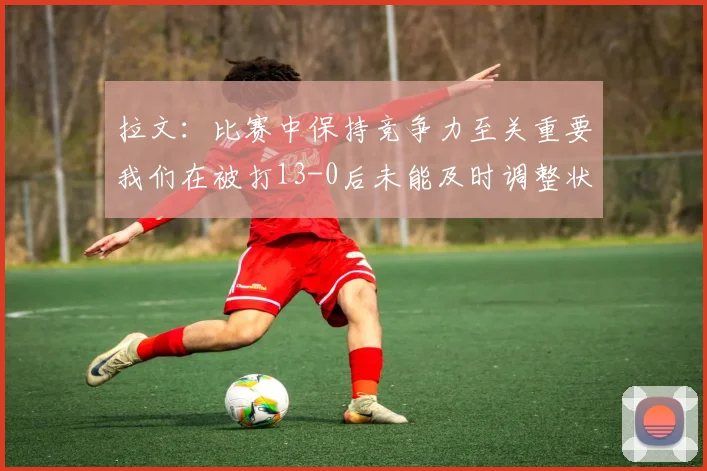 拉文：比赛中保持竞争力至关重要我们在被打13-0后未能及时调整状态