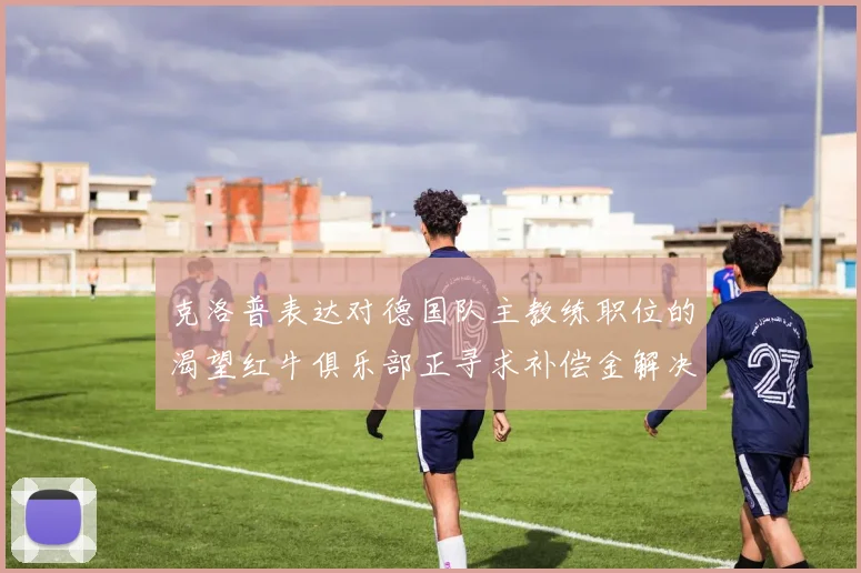 克洛普表达对德国队主教练职位的渴望红牛俱乐部正寻求补偿金解决方案