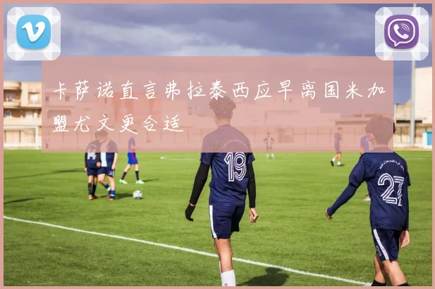 卡萨诺直言弗拉泰西应早离国米加盟尤文更合适