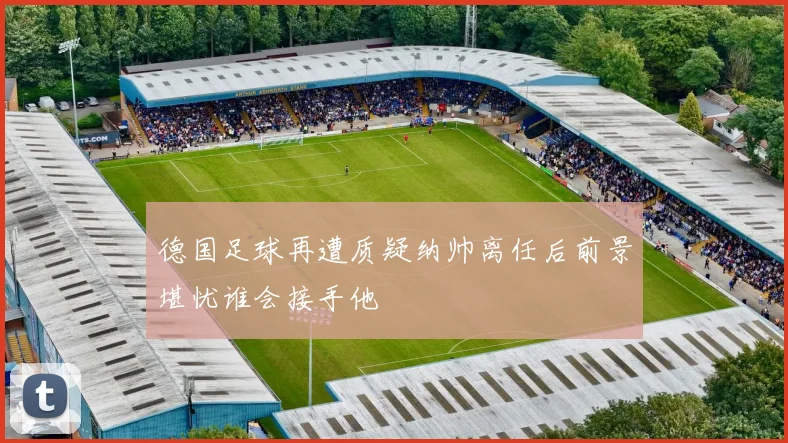 德国足球再遭质疑纳帅离任后前景堪忧谁会接手他