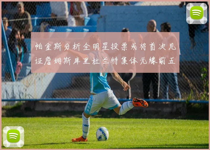 帕金斯分析全明星投票或将首次见证詹姆斯库里杜兰特集体无缘前五