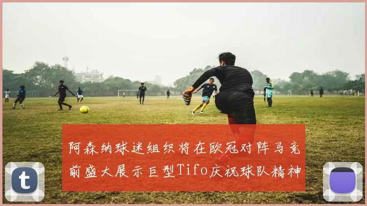 阿森纳球迷组织将在欧冠对阵马竞前盛大展示巨型Tifo庆祝球队精神