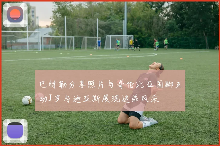 巴特勒分享照片与哥伦比亚国脚互动J罗与迪亚斯展现迷弟风采
