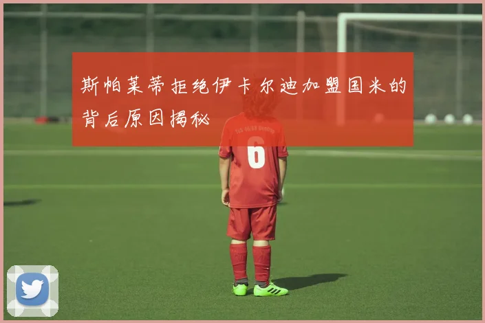 斯帕莱蒂拒绝伊卡尔迪加盟国米的背后原因揭秘