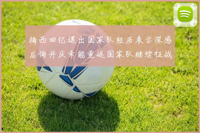 梅西回忆退出国家队经历表示深感后悔并庆幸能重返国家队继续征战