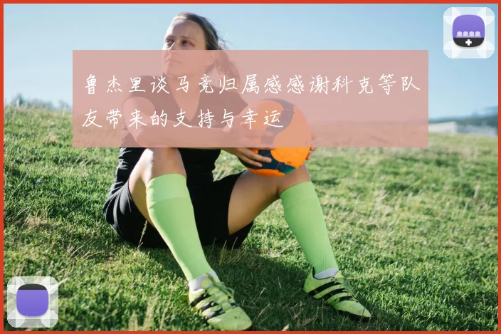鲁杰里谈马竞归属感感谢科克等队友带来的支持与幸运