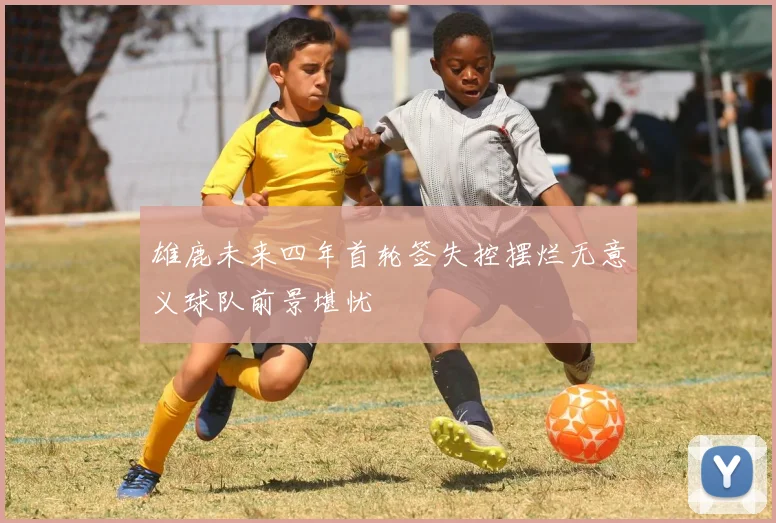 雄鹿未来四年首轮签失控摆烂无意义球队前景堪忧