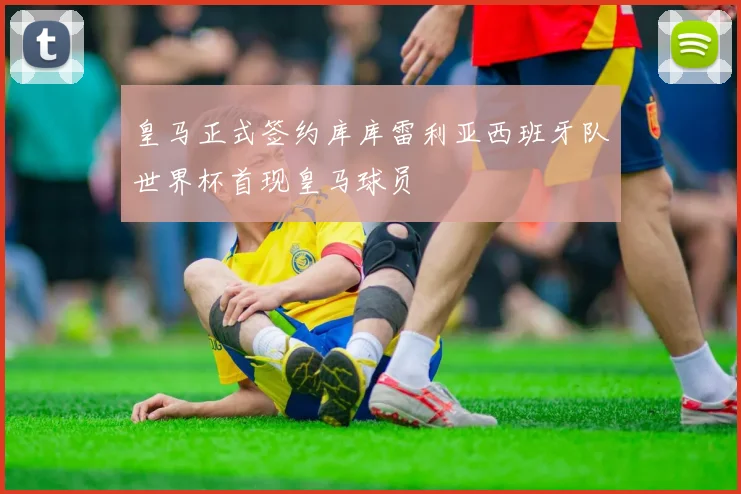 皇马正式签约库库雷利亚西班牙队世界杯首现皇马球员
