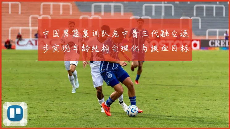 中国男篮集训队老中青三代融合逐步实现年龄结构合理化与换血目标