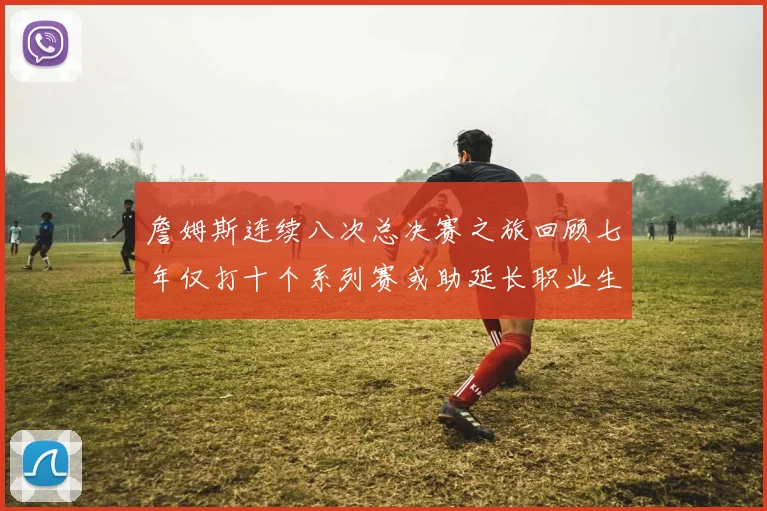 詹姆斯连续八次总决赛之旅回顾七年仅打十个系列赛或助延长职业生涯