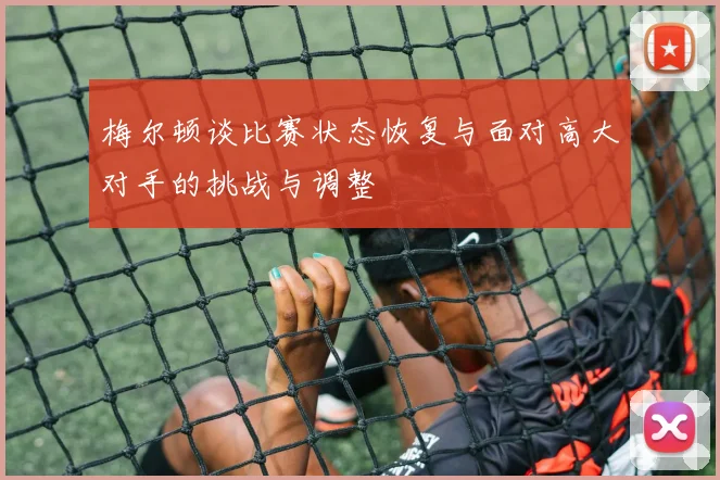 梅尔顿谈比赛状态恢复与面对高大对手的挑战与调整