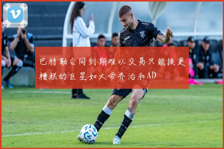巴特勒合同到期难以交易只能换更糟糕的巨星如大帝乔治和AD