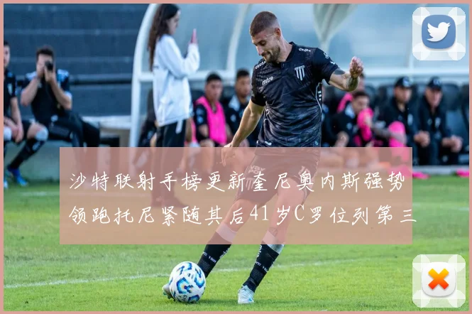 沙特联射手榜更新奎尼奥内斯强势领跑托尼紧随其后41岁C罗位列第三